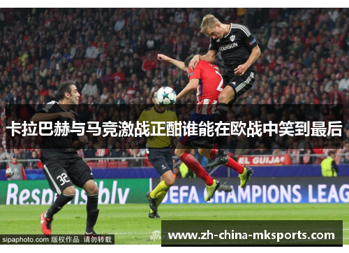 卡拉巴赫与马竞激战正酣谁能在欧战中笑到最后